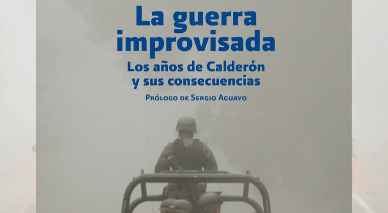 La Guerra Improvisada, los años de Calderón y sus consecuencias; Prólogo de Sergio Aguayo